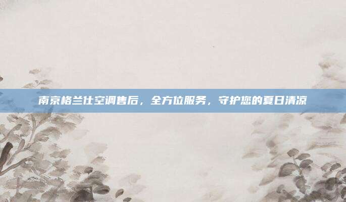 南京格兰仕空调售后，全方位服务，守护您的夏日清凉