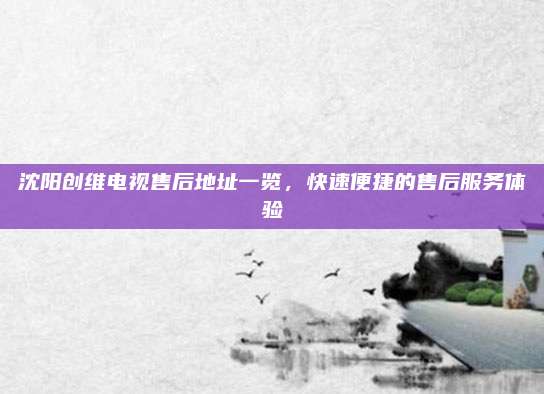 沈阳创维电视售后地址一览,快速便捷的售后服务体验