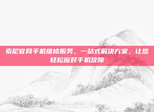索尼官网手机维修服务,一站式解决方案,让您轻松应对手机故障