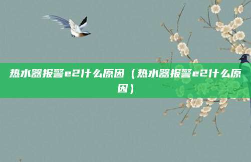 热水器报警e2什么原因（热水器报警e2什么原因）