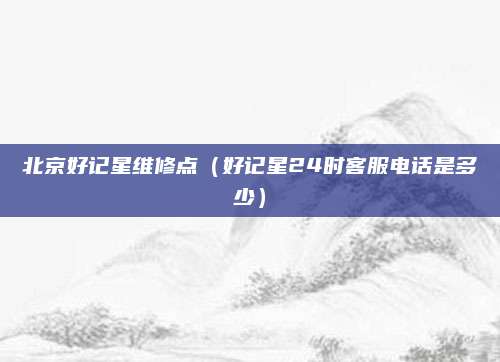 北京好记星维修点(好记星24时客服电话是多少)