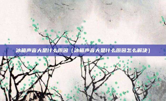 冰箱声音大是什么原因(冰箱声音大是什么原因怎么解决)
