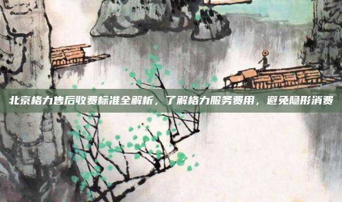 北京格力售后收费标准全解析,了解格力服务费用,避免隐形消费
