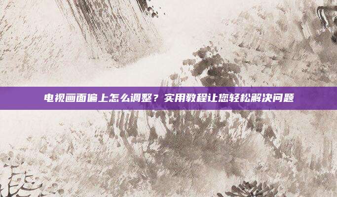 电视画面偏上怎么调整?实用教程让您轻松解决问题
