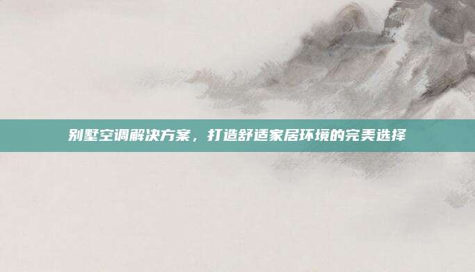 别墅空调解决方案,打造舒适家居环境的完美选择