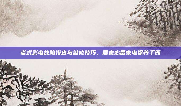 老式彩电故障排查与维修技巧,居家必备家电保养手册