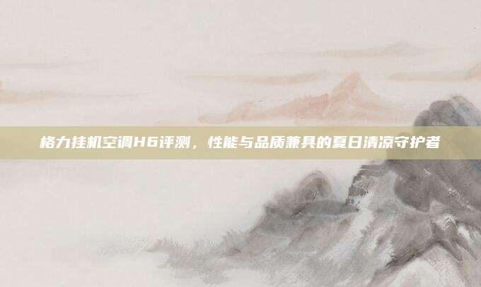 格力挂机空调H6评测,性能与品质兼具的夏日清凉守护者