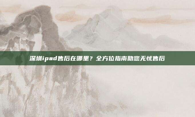深圳ipad售后在哪里?全方位指南助您无忧售后