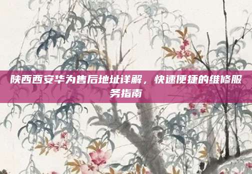 陕西西安华为售后地址详解,快速便捷的维修服务指南