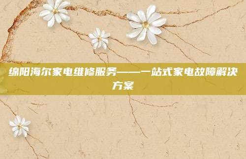 绵阳海尔家电维修服务——一站式家电故障解决方案