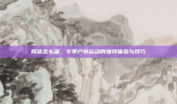 焊冰怎么溜，冬季户外运动的独特体验与技巧