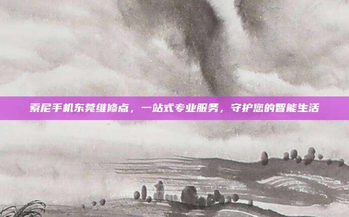 索尼手机东莞维修点,一站式专业服务,守护您的智能生活