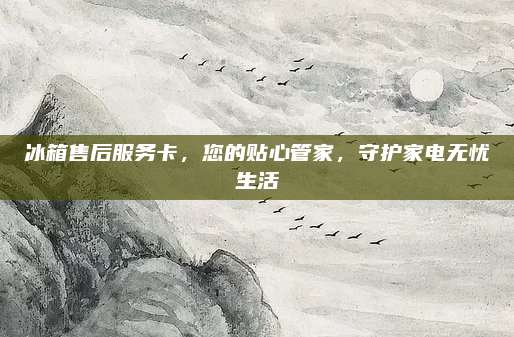 冰箱售后服务卡,您的贴心管家,守护家电无忧生活