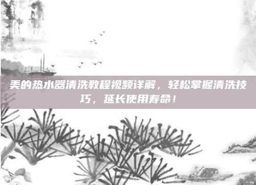 美的热水器清洗教程视频详解，轻松掌握清洗技巧，延长使用寿命！