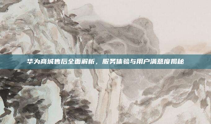 华为商城售后全面解析,服务体验与用户满意度揭秘