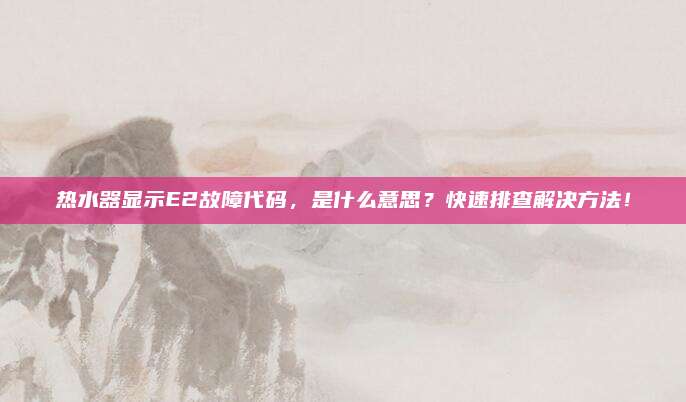 热水器显示E2故障代码,是什么意思?快速排查解决方法!