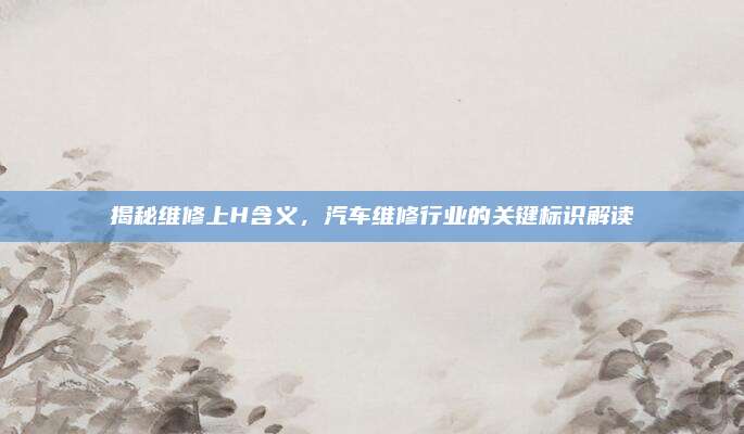 揭秘维修上H含义,汽车维修行业的关键标识解读