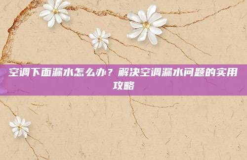 空调下面漏水怎么办?解决空调漏水问题的实用攻略