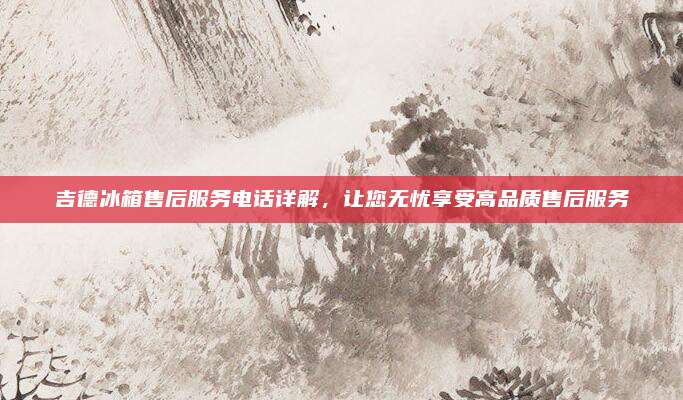 吉德冰箱售后服务电话详解,让您无忧享受高品质售后服务