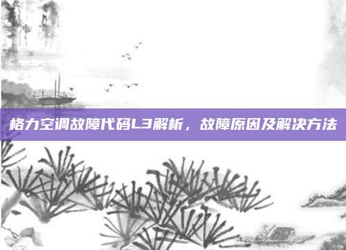 格力空调故障代码L3解析,故障原因及解决方法