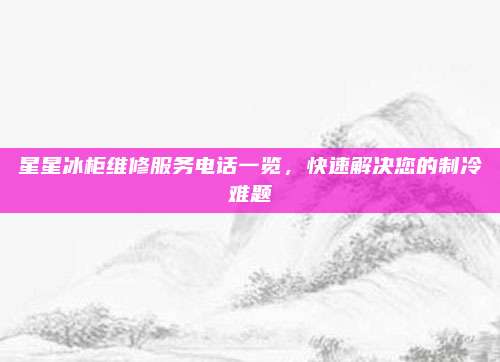 星星冰柜维修服务电话一览,快速解决您的制冷难题