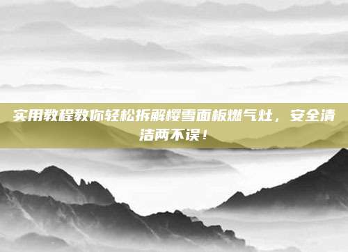 实用教程教你轻松拆解樱雪面板燃气灶,安全清洁两不误!