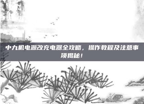 中九机电源改充电器全攻略,操作教程及注意事项揭秘!