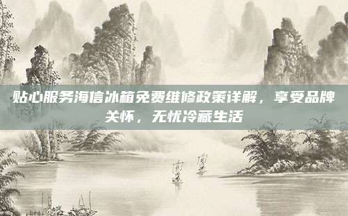 贴心服务海信冰箱免费维修政策详解,享受品牌关怀,无忧冷藏生活