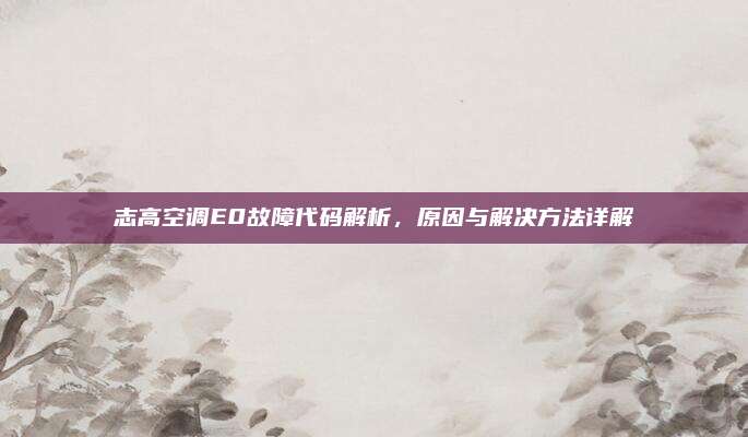 志高空调E0故障代码解析,原因与解决方法详解