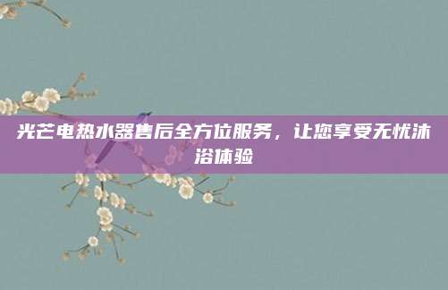 光芒电热水器售后全方位服务,让您享受无忧沐浴体验