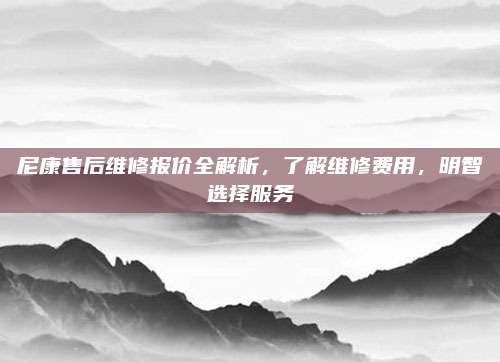 尼康售后维修报价全解析,了解维修费用,明智选择服务