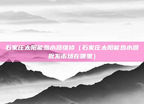 石家庄太阳能热水器维修（石家庄太阳能热水器批发市场在哪里）