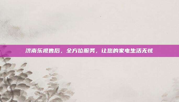 济南乐视售后,全方位服务,让您的家电生活无忧