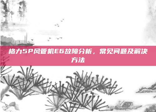 格力5P风管机E6故障分析,常见问题及解决方法