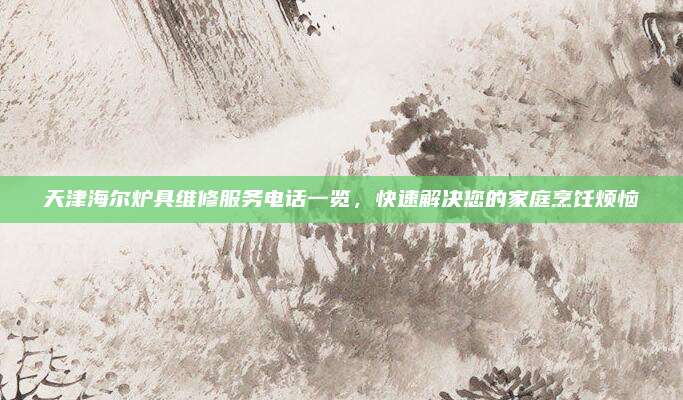 天津海尔炉具维修服务电话一览，快速解决您的家庭烹饪烦恼