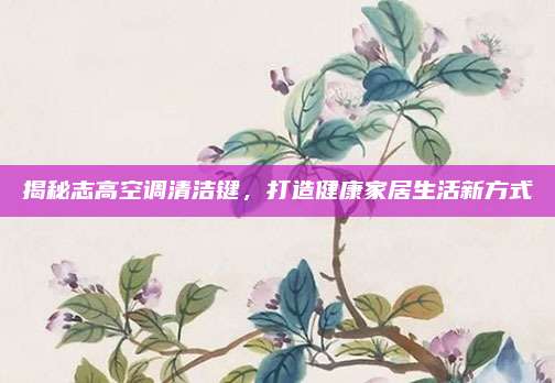 揭秘志高空调清洁键,打造健康家居生活新方式