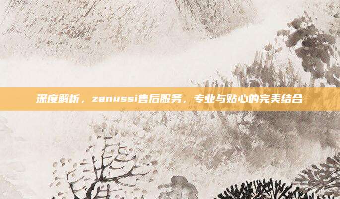 深度解析,zanussi售后服务,专业与贴心的完美结合
