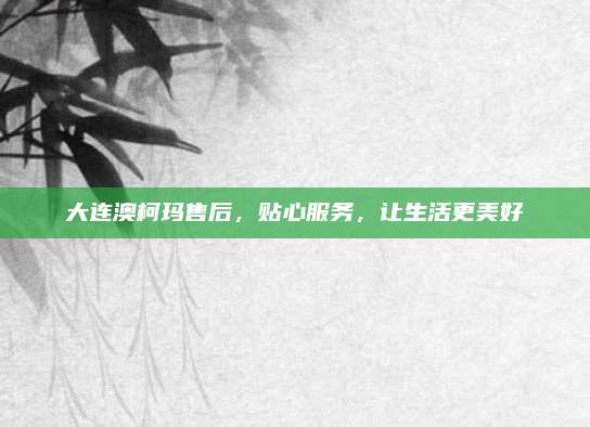 大连澳柯玛售后,贴心服务,让生活更美好