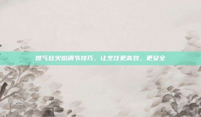 燃气灶火焰调节技巧,让烹饪更高效,更安全