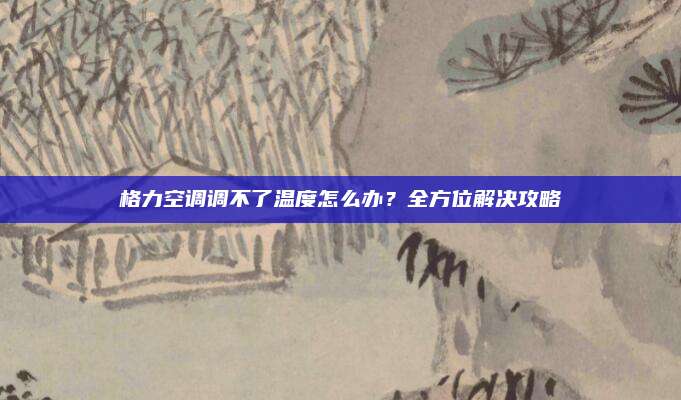 格力空调调不了温度怎么办?全方位解决攻略