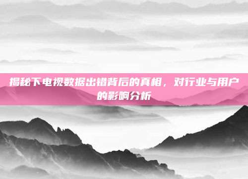 揭秘下电视数据出错背后的真相,对行业与用户的影响分析