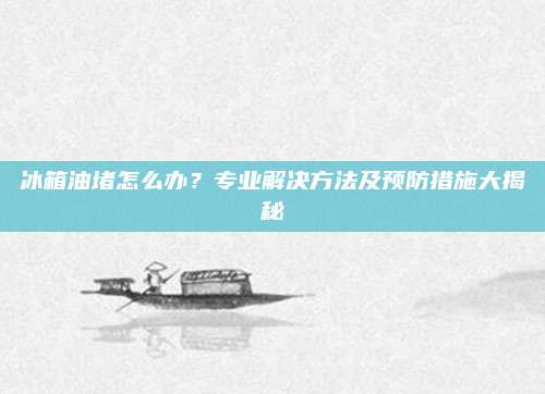 冰箱油堵怎么办?专业解决方法及预防措施大揭秘