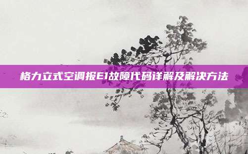 格力立式空调报E1故障代码详解及解决方法