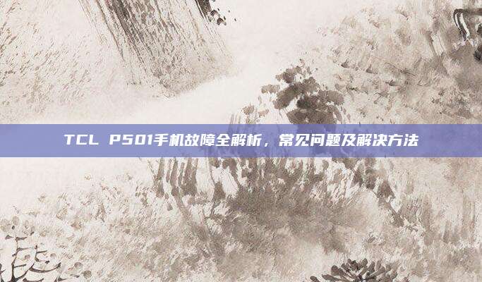 TCL P501手机故障全解析,常见问题及解决方法