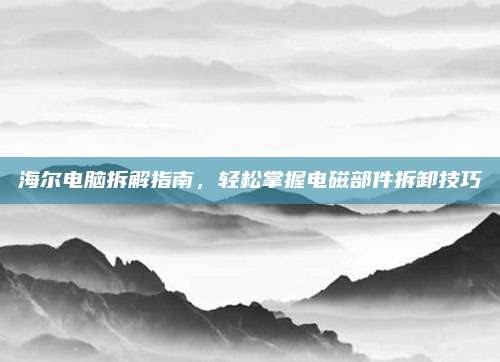 海尔电脑拆解指南,轻松掌握电磁部件拆卸技巧