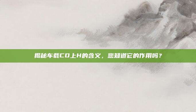 揭秘车载CD上H的含义,您知道它的作用吗?