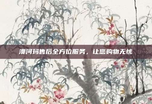 澳河玛售后全方位服务,让您购物无忧