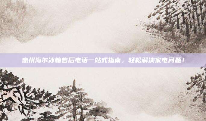 惠州海尔冰箱售后电话一站式指南,轻松解决家电问题!