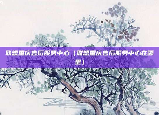 联想重庆售后服务中心(联想重庆售后服务中心在哪里)