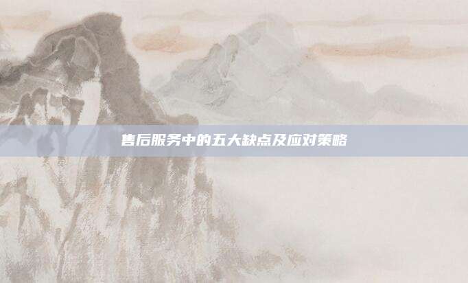 售后服务中的五大缺点及应对策略